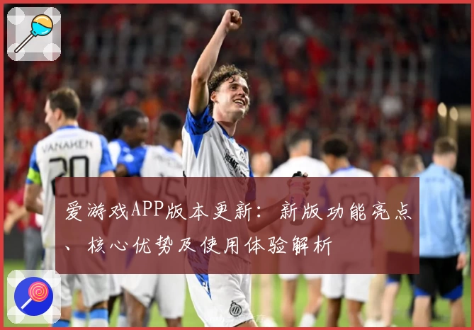爱游戏APP版本更新：新版功能亮点、核心优势及使用体验解析