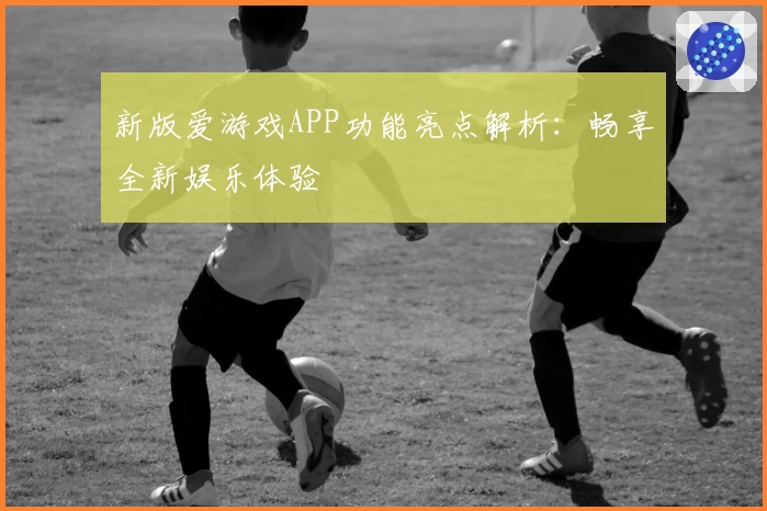 新版爱游戏APP功能亮点解析：畅享全新娱乐体验