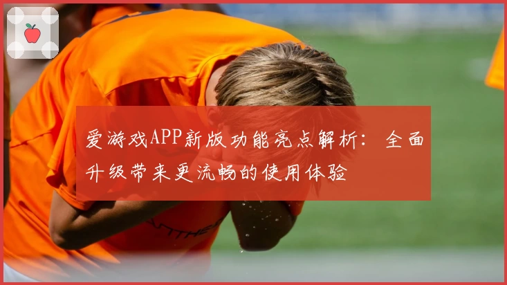 爱游戏APP新版功能亮点解析：全面升级带来更流畅的使用体验