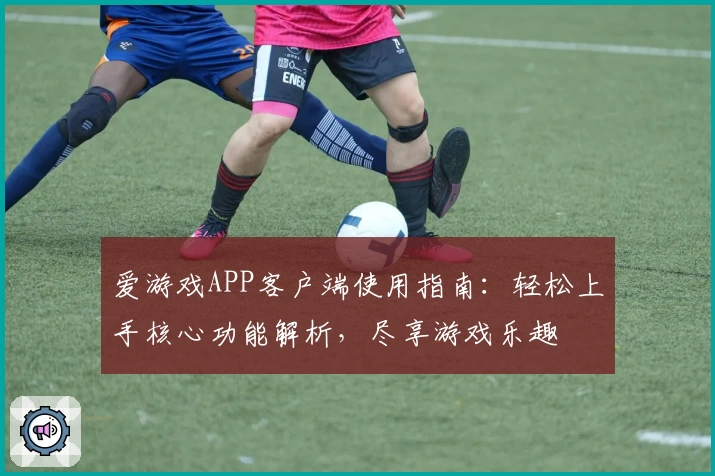 爱游戏APP客户端使用指南：轻松上手核心功能解析，尽享游戏乐趣