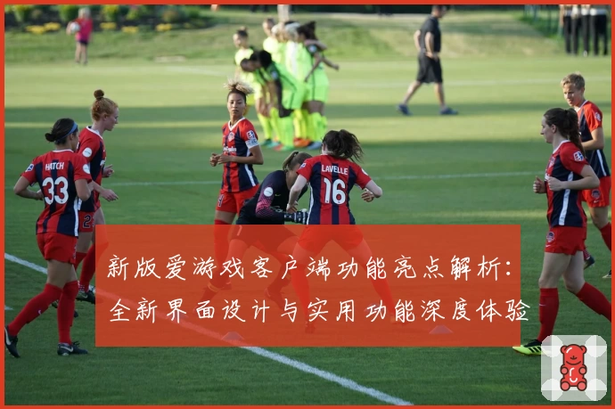 新版爱游戏客户端功能亮点解析：全新界面设计与实用功能深度体验