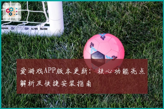 爱游戏APP版本更新：核心功能亮点解析及快捷安装指南