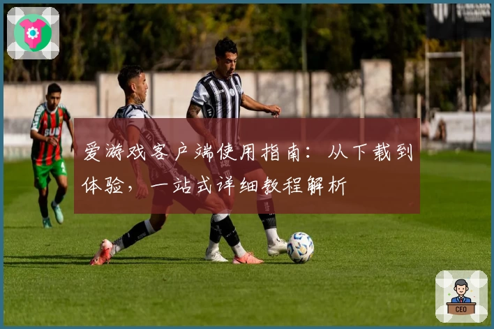 爱游戏客户端使用指南：从下载到体验，一站式详细教程解析