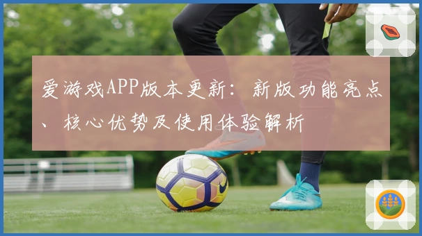 爱游戏APP版本更新：新版功能亮点、核心优势及使用体验解析